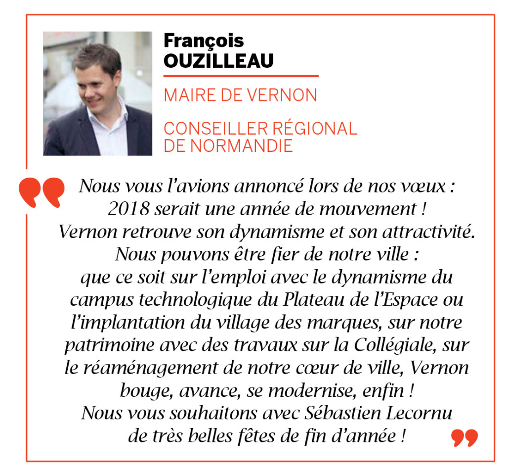 Nous vous l’avions annoncé lors de nos vœux : 2018 serait une année de mouvement ! Vernon retrouve son dynamisme et son attractivité. Nous pouvons être fier de notre ville : que ce soit sur l’emploi avec le dynamisme du campus technologique du Plateau de l’Espace ou l’implantation du village des marques, sur notre patrimoine avec des travaux sur la Collégiale, sur le réaménagement de notre cœur de ville, Vernon bouge, avance, se modernise, enfin ! Nous vous souhaitons avec Sébastien Lecornu de très belles fêtes de fin d’année !